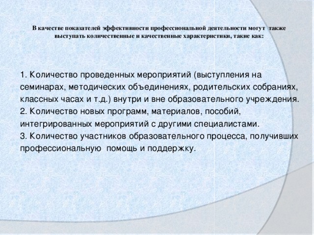 В качестве показателей эффективности профессиональной деятельности могут также выступать количественные и качественные характеристики, такие как:   1. Количество проведенных мероприятий (выступления на семинарах, методических объединениях, родительских собраниях, классных часах и т.д.) внутри и вне образовательного учреждения. 2. Количество новых программ, материалов, пособий, интегрированных мероприятий с другими специалистами. 3. Количество участников образовательного процесса, получивших профессиональную помощь и поддержку.