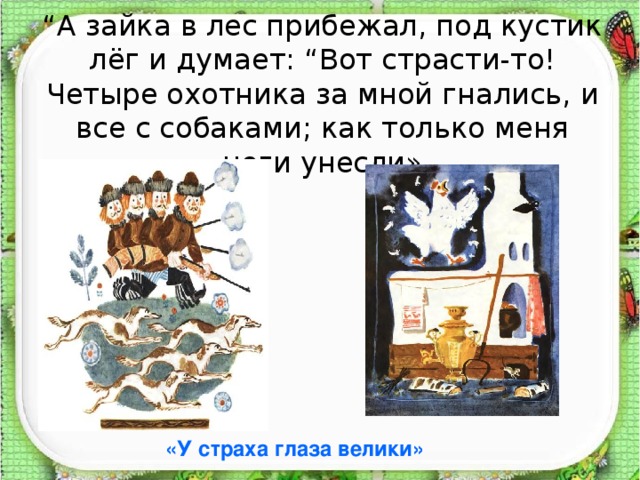 “ А зайка в лес прибежал, под кустик лёг и думает: “Вот страсти-то! Четыре охотника за мной гнались, и все с собаками; как только меня ноги унесли» «У страха глаза велики»