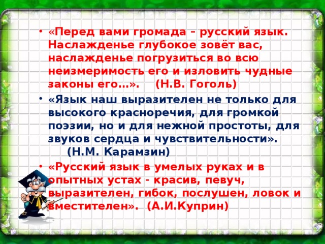 « Перед вами громада – русский язык. Наслажденье глубокое зовёт вас, наслажденье погрузиться во всю неизмеримость его и изловить чудные законы его…». (Н.В. Гоголь) «Язык наш выразителен не только для высокого красноречия, для громкой поэзии, но и для нежной простоты, для звуков сердца и чувствительности». (Н.М. Карамзин) «Русский язык в умелых руках и в опытных устах - красив, певуч, выразителен, гибок, послушен, ловок и вместителен». (А.И.Куприн)