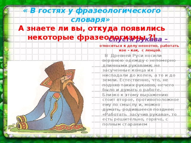 « В гостях у фразеологического словаря»  А знаете ли вы, откуда появились некоторые фразеологизмы ?!     Спустя рукава – относиться к делу неохотно, работать кое – как, с ленцой.  В Древней Руси носили верхнюю одежду с непомерно длинными рукавами; не засученные конца их ниспадали до колен, а то и до земли. Естественно, что, не подняв таких рукавов, нечего было и думать о работе.   Близко к этому выражению стоит второе, противоположное ему по смыслу и, можно думать, родившееся позднее: «Работать  засучив рукава», то есть решительно, горячо, с полным старанием