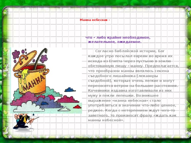 Манна небесная –    что – либо крайне необходимое, желательное, ожидаемое.  Согласно библейской истории, Бог каждое утро посылал евреям во время их исхода из Египта через пустыню в землю обетованную пищу – манну. Предполагается, что прообразом манны являлись семена съедобного лишайника (леканоры съедобной), которые очень легкие и могут переносится ветром на большие расстояния. Кочевники издавна изготавливали из них муку и пекли лепешки. Возникшее выражение «манна небесная» стало употребляться в значении что-либо ценное, редкое. Когда с нетерпением ждут чего-то заветного, то произносят фразу «ждать как манны небесной».