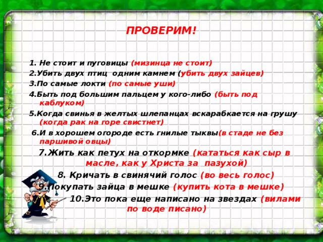 ПРОВЕРИМ!   1. Не стоит и пуговицы (мизинца не стоит) 2.Убить двух птиц одним камнем ( убить двух зайцев) 3.По самые локти (по самые уши) 4.Быть под большим пальцем у кого-либо (быть под каблуком) 5.Когда свинья в желтых шлепанцах вскарабкается на грушу (когда рак на горе свистнет)  6.И в хорошем огороде есть гнилые тыквы (в стаде не без паршивой овцы)  7.Жить как петух на откормке (кататься как сыр в масле, как у Христа за пазухой)  8. Кричать в свинячий голос (во весь голос) 9.Покупать зайца в мешке (купить кота в мешке)  10.Это пока еще написано на звездах (вилами по воде писано)