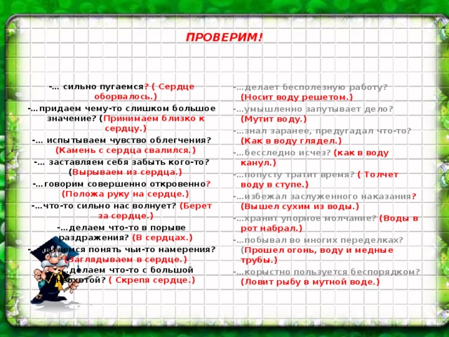 ПРОВЕРИМ! -…делает бесполезную работу? (Носит воду решетом.) -… сильно пугаемся ? ( Сердце оборвалось.) -…придаем чему-то слишком большое значение? ( Принимаем близко к сердцу.) -…умышленно запутывает дело? (Мутит воду.) -…знал заранее, предугадал что-то? (Как в воду глядел.) -… испытываем чувство облегчения? (Камень с сердца свалился.) -…бесследно исчез? (как в воду канул.) -… заставляем себя забыть кого-то? ( Вырываем из сердца.) -…попусту тратит время? ( Толчет воду в ступе.) -…говорим совершенно откровенно ? (Положа руку на сердце.) -…что-то сильно нас волнует? (Берет за сердце.) -…избежал заслуженного наказания ? (Вышел сухим из воды.) -…делаем что-то в порыве раздражения? (В сердцах.) -…хранит упорное молчание? (Воды в рот набрал.) -…пытаемся понять чьи-то намерения? (Заглядываем в сердце.)  -…делаем что-то с большой неохотой? ( Скрепя сердце.) -…побывал во многих переделках?( Прошел огонь, воду и медные трубы.) -…корыстно пользуется беспорядком? (Ловит рыбу в мутной воде.)