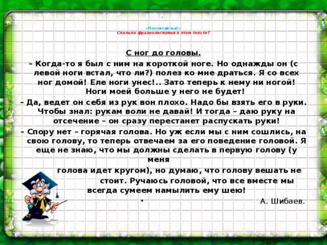 .    «Посчитай-ка!»   Сколько фразеологизмов в этом тексте?    С ног до головы. – Когда-то я был с ним на короткой ноге. Но однажды он (с левой ноги встал, что ли?) полез ко мне драться. Я со всех ног домой! Еле ноги унес!.. Зато теперь к нему ни ногой! Ноги моей больше у него не будет! – Да, ведет он себя из рук вон плохо. Надо бы взять его в руки. Чтобы знал: рукам воли не давай! И тогда – даю руку на отсечение – он сразу перестанет распускать руки! – Спору нет – горячая голова. Но уж если мы с ним сошлись, на свою голову, то теперь отвечаем за его поведение головой. Я еще не знаю, что мы должны сделать в первую голову (у меня  голова идет кругом), но думаю, что голову вешать не  стоит. Ручаюсь головой, что все вместе мы всегда сумеем намылить ему шею! А. Шибаев.