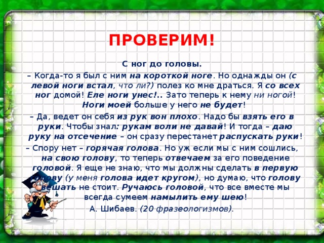 ПРОВЕРИМ! С ног до головы. – Когда-то я был с ним на короткой ноге . Но однажды он ( с левой ноги встал , что ли?) полез ко мне драться. Я со всех ног домой! Еле ноги унес!.. Зато теперь к нему ни ногой ! Ноги моей больше у него не будет !  – Да, ведет он себя из рук вон плохо . Надо бы взять его в руки . Чтобы знал : рукам воли не давай ! И тогда – даю руку на отсечение – он сразу перестанет распускать руки ! – Спору нет – горячая голова . Но уж если мы с ним сошлись, на свою голову , то теперь отвечаем за его поведение головой . Я еще не знаю, что мы должны сделать в первую голову  (у меня голова идет кругом ) , но думаю, что голову вешать не стоит. Ручаюсь головой , что все вместе мы всегда сумеем намылить ему шею ! А. Шибаев. (20 фразеологизмов).