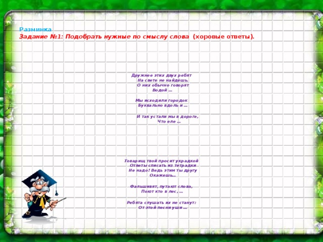 Разминка  Задание №1:  Подобрать нужные по смыслу слова  (хоровые ответы).    Дружнее этих двух ребят  На свете не найдёшь.  О них обычно говорят  Водой …   Мы исходили городок  Буквально вдоль и …   И так устали мы в дороге,  Что еле …       Товарищ твой просит украдкой  Ответы списать из тетрадки  Не надо! Ведь этим ты другу  Окажешь…  Фальшивят, путают слова,  Поют кто в лес, …  Ребята слушать их не станут:  От этой песни уши …