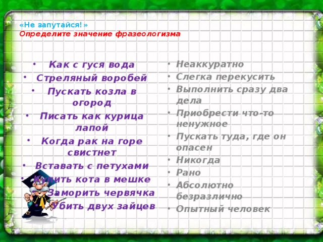 «Не запутайся!»  Определите значение фразеологизма   Как с гуся вода Стреляный воробей Пускать козла в огород Писать как курица лапой Когда рак на горе свистнет Вставать с петухами Купить кота в мешке Заморить червячка Убить двух зайцев Неаккуратно Слегка перекусить Выполнить сразу два дела Приобрести что-то ненужное Пускать туда, где он опасен Никогда Рано Абсолютно безразлично Опытный человек