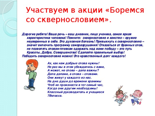 Участвуем в акции «Боремся со сквернословием».           Дорогие ребята! Ваша речь – ваш дневник, лицо ученика, самая яркая характеристика человека! Помните: сквернословие и хамство – оружие неуверенных в себе. Это духовная болезнь! Привыкнуть к сквернословию – значит включить программу саморазрушения! Отказаться от бранных слов, не позволять словам-плевкам одержать над вами победу – это путь Красоты, Добра, Совершенства! Сделайте правильный выбор! Победить сквернословие можно! Это нравственный долг каждого!  Ах, как нам добрые слова нужны!  Не раз мы в этом убеждались с вами,  А может, не слова – дела важны?  Дела делами, а слова – словами. Они живут у каждого из нас. На дне души до времени хранимы Чтоб их произнести в тот самый час,  Когда они другим необходимы! Классный руководитель и учащиеся 7Вкласса.