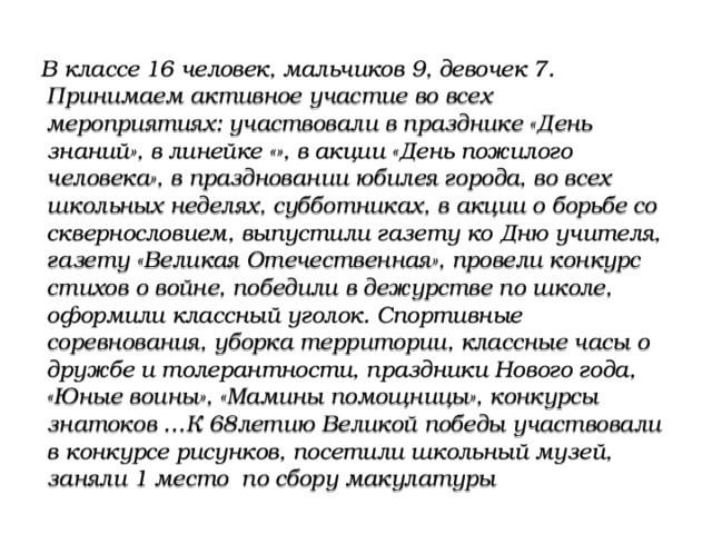 В классе 16 человек, мальчиков 9, девочек 7. Принимаем активное участие во всех мероприятиях: участвовали в празднике «День знаний», в линейке «», в акции «День пожилого человека», в праздновании юбилея города, во всех школьных неделях, субботниках, в акции о борьбе со сквернословием, выпустили газету ко Дню учителя, газету «Великая Отечественная», провели конкурс стихов о войне, победили в дежурстве по школе, оформили классный уголок. Спортивные соревнования, уборка территории, классные часы о дружбе и толерантности, праздники Нового года, «Юные воины», «Мамины помощницы», конкурсы знатоков …К 68летию Великой победы участвовали в конкурсе рисунков, посетили школьный музей, заняли 1 место по сбору макулатуры