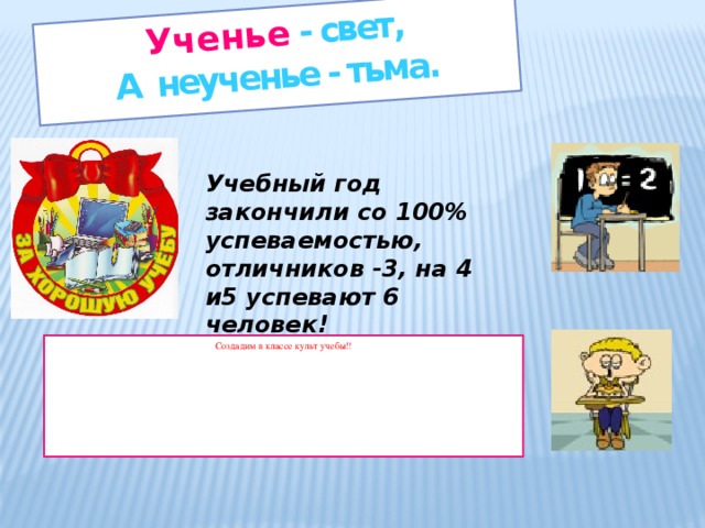 Ученье - свет, А неученье - тьма. Учебный год закончили со 100% успеваемостью, отличников -3, на 4 и5 успевают 6 человек! Создадим в классе культ учебы! !