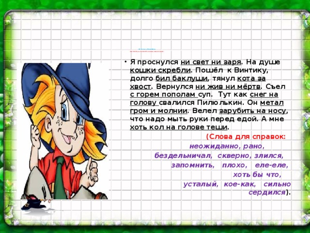 «В гостях у Незнайки»    Восстановите рассказ Незнайки, используя слова для справок. Я проснулся ни свет ни заря . На душе кошки скребли . Пошёл к Винтику, долго бил баклуши , тянул кота за хвост . Вернулся ни жив ни мёртв . Съел с горем пополам суп. Тут как снег на голову свалился Пилюлькин. Он метал гром и молнии . Велел зарубить на носу , что надо мыть руки перед едой. А мне хоть кол на голове теши .  (Слова для справок: неожиданно, рано,  бездельничал, скверно, злился,  запомнить, плохо, еле-еле,  хоть бы что,  усталый, кое-как, сильно сердился ).