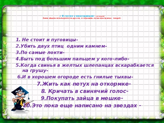 « В гостях у иностранцев» ( по группам)  Какие формы используются по-русски, в ситуациях, когда иностранцы говорят:    1. Не стоит и пуговицы- 2.Убить двух птиц одним камнем- 3.По самые локти- 4.Быть под большим пальцем у кого-либо- 5.Когда свинья в желтых шлепанцах вскарабкается на грушу-  6.И в хорошем огороде есть гнилые тыквы-  7.Жить как петух на откормке-  8. Кричать в свинячий голос- 9.Покупать зайца в мешке- 10.Это пока еще написано на звездах -