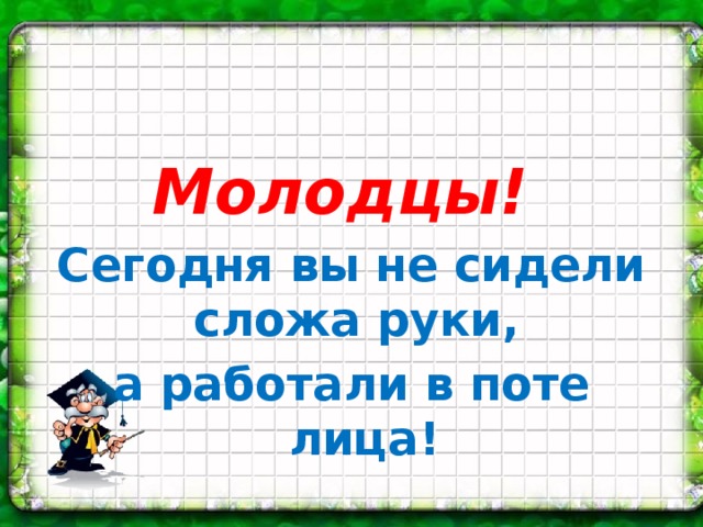 Молодцы! Сегодня вы не сидели сложа руки, а работали в поте лица!