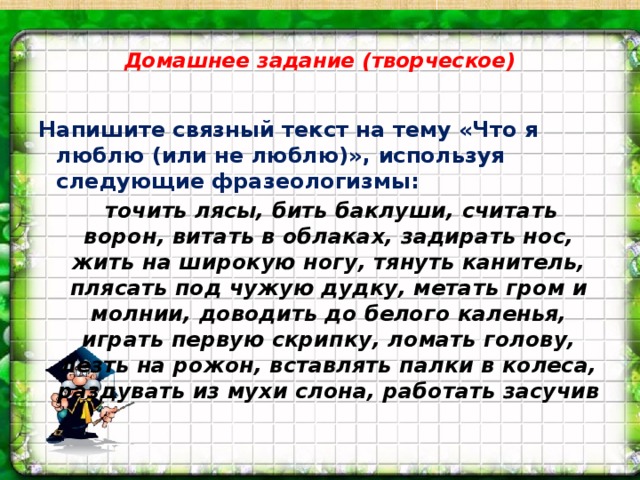 Домашнее задание (творческое)   Напишите связный текст на тему «Что я люблю (или не люблю)», используя следующие фразеологизмы:  точить лясы, бить баклуши, считать ворон, витать в облаках, задирать нос, жить на широкую ногу, тянуть канитель, плясать под чужую дудку, метать гром и молнии, доводить до белого каленья, играть первую скрипку, ломать голову, лезть на рожон, вставлять палки в колеса, раздувать из мухи слона, работать засучив