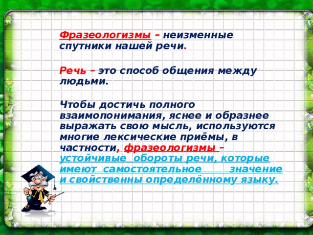 Фразеологизмы – неизменные спутники нашей речи .   Речь – это способ общения между людьми.  Чтобы достичь полного взаимопонимания, яснее и образнее выражать свою мысль, используются многие лексические приёмы, в частности , фразеологизмы – устойчивые обороты речи, которые имеют самостоятельное значение и свойственны определённому языку.