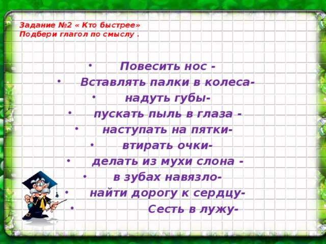 Задание №2 « Кто быстрее»  Подбери глагол по смыслу .   Повесить нос - Вставлять палки в колеса- надуть губы- пускать пыль в глаза - наступать на пятки- втирать очки- делать из мухи слона - в зубах навязло- найти дорогу к сердцу-  Сесть в лужу-