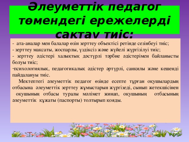 Әлеуметтік педагог төмендегі ережелерді сақтау тиіс: - ата-аналар мен балалар өзін зерттеу объектісі ретінде сезінбеуі тиіс; - зерттеу мақсаты, жоспарлы, үздіксіз және жүйелі жүргізілуі тиіс; - зерттеу әдістері халықтық дәстүрлі тәрбие әдістерімен байланысты болуы тиіс; психологиялық, педагогикалық әдістер әртүрлі, санқилы және кешенді пайдалануы тиіс.  Мектептегі әлеуметтік педагог өзінде есепте тұрған оқушылардың отбасына әлеуметтік зерттеу жұмыстарын жүргізеді, сынып жетекшісінен оқушының отбасы туралы мәлімет жинап, оқушының отбасының әлеуметтік құжаты (паспорты) толтырып қояды.