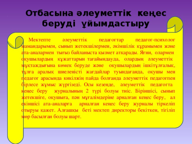 Отбасына әлеуметтік кеңес беруді ұйымдастыру Мектепте әлеуметтік педагогтар педагог-психолог мамандарымен, сынып жетекшілермен, әкімшілік құрамымен және ата-аналармен тығыз байланыста қызмет атқарады. Яғни, олармен оқушылардың құжаттарын тағайындауда, олардың әлеуметтік мұқтаждығына көмек беруде және оқушылардың ішкітұлғалық, тұлға аралық шиеленісті жағдайлар туындағанда, оқушы мен педагог арасында кикілжің пайда болғанда әлеуметтік педагогпен бірлесе жұмыс жүргізеді. Осы кезеңде, әлеуметтік педагогта кеңес беру журналының 2 түрі болуы тиіс. Біріншісі, сынып жетекшіге, оқушыға, пән мұғалімдеріне арналған кеңес беру, ал екіншісі ата-аналарға арналған кеңес беру журналы тіркеліп отыруы қажет. Алғашқы беті мектеп директоры бекіткен, тігіліп мөр басылған болуы шарт.