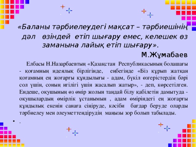 «Баланы тәрбиелеудегі мақсат – тәрбиешінің дәл өзіндей етіп шығару емес, келешек өз заманына лайық етіп шығару».  М.Жұмабаев  Елбасы Н.Назарбаевтың «Қазақстан Республикасының болашағы - қоғамның идеялық бірлігінде, еңбегінде «Біз құрып жатқан қоғамның ең жоғарғы құндылығы - адам, бүкіл өзгерістердің бәрі сол үшін, соның игілігі үшін жасалып жатыр», - деп, көрсетілген. Ендеше, оқушының өз өмір жолын таңдай білу қабілетін дамытуда - оқушылардың өмірлік ұстанымын , адам өміріндегі ең жоғарғы құндылық екенін санаға сіңіруде, кәсіби бағдар беруде оларды тәрбиелеу мен әлеуметтендірудің маңызы зор болып табылады.