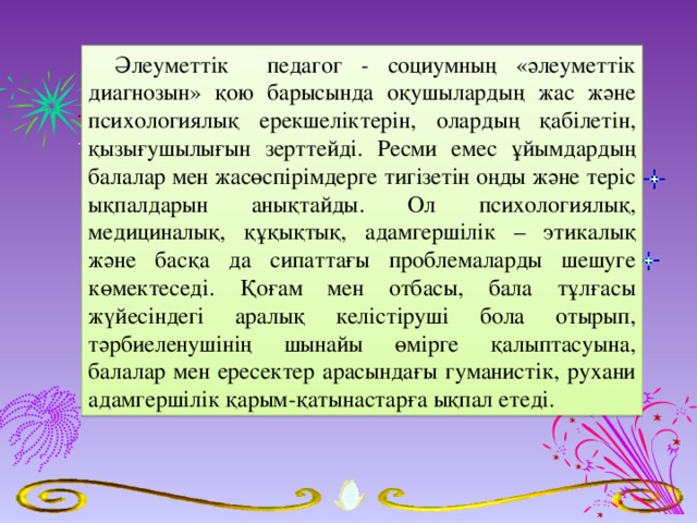 Әлеуметтік педагог - социумның «әлеуметтік диагнозын» қою барысында оқушылардың жас және психологиялық ерекшеліктерін, олардың қабілетін, қызығушылығын зерттейді. Ресми емес ұйымдардың балалар мен жасөспірімдерге тигізетін оңды және теріс ықпалдарын анықтайды. Ол психологиялық, медициналық, құқықтық, адамгершілік – этикалық және басқа да сипаттағы проблемаларды шешуге көмектеседі. Қоғам мен отбасы, бала тұлғасы жүйесіндегі аралық келістіруші бола отырып, тәрбиеленушінің шынайы өмірге қалыптасуына, балалар мен ересектер арасындағы гуманистік, рухани адамгершілік қарым-қатынастарға ықпал етеді.