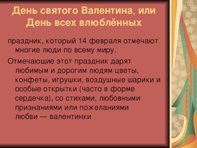 День святого Валентина , или  День всех влюблённых   праздник, который 14 февраля отмечают многие люди по всему миру. Отмечающие этот праздник дарят любимым и дорогим людям цветы, конфеты, игрушки, воздушные шарики и особые открытки (часто в форме сердечка), со стихами, любовными признаниями или пожеланиями любви — валентинки