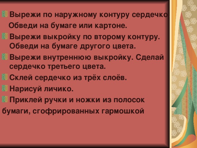 Вырежи по наружному контуру сердечко.  Обведи на бумаге или картоне. Вырежи выкройку по второму контуру. Обведи на бумаге другого цвета. Вырежи внутреннюю выкройку. Сделай сердечко третьего цвета. Склей сердечко из трёх слоёв. Нарисуй личико. Приклей ручки и ножки из полосок