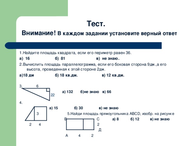 Тест.   Внимание! В каждом задании установите верный ответ  1.Найдите площадь квадрата, если его периметр равен 36 . а) 16 б) 81 в) не знаю. 2.Вычислить площадь параллелограмма, если его боковая сторона 9дм.,а его высота, проведенная к этой стороне 2дм. а)18 дм б) 18 кв.дм. в) 12 кв.дм. 3 . 6    а) 132 б)не знаю в) 66 4.  а) 15 б) 30 в) не знаю  3 5.Найди площадь прямоугольника АВС D , изобр. на рисунке  В С а) 8 б) 12 в) не знаю   2   4 2  Д  А 4 2 22