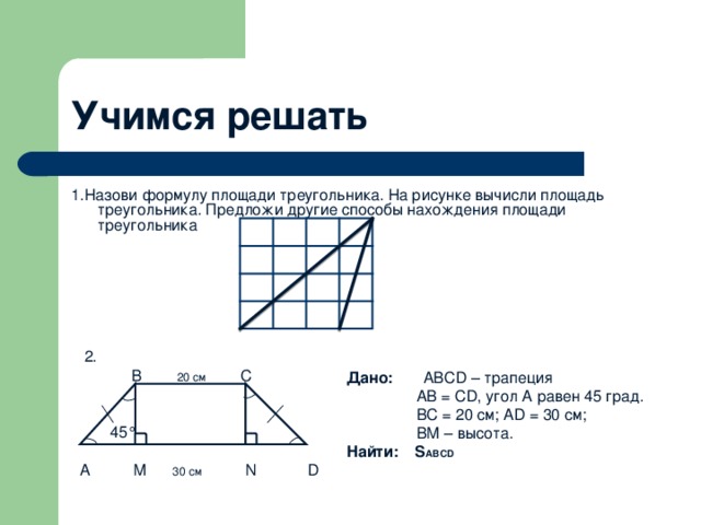 Учимся решать 1.Назови формулу площади треугольника. На рисунке вычисли площадь треугольника. Предложи другие способы нахождения площади треугольника  2.  B 20 см C    45°  A M 30 см  N D Дано:    ABCD – трапеция  AB = CD, угол А равен 45 град.  BC = 20 см ; AD = 30 см ;  BM – высота. Найти: S ABCD