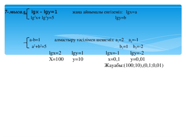 7-мысал.  lgx – lgy=1 жаңа айнымалы енгіземіз: lgx=a    lg 2 x+ lg 2 y=5 lgy=b    a-b=1 алмастыру тәсілімен шешеміз: a 1 =2  a 2 =-1  a 2 +b 2 =5  b 1 =1  b 2 =-2  lgx=2 lgy=1 lgx=-1  lgy=-2  X=100 y=10 x=0 ,1 y=0 ,01  Жауабы: ( 100 ;10 ) , (0 ,1;0,01 )