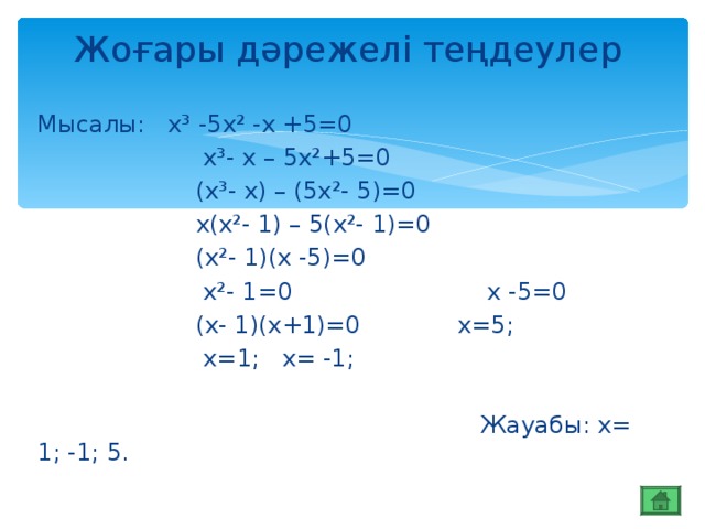 Жоғары дәрежелі теңдеулер Мысалы: х³ -5х² -х +5=0  х³- х – 5х²+5=0  (х³- х) – (5х²- 5)=0  х(х²- 1) – 5(х²- 1)=0  (х²- 1)(х -5)=0  х²- 1=0 х -5=0  (х- 1)(х+1)=0 х=5;  х=1; х= -1;  Жауабы: х= 1; -1; 5.