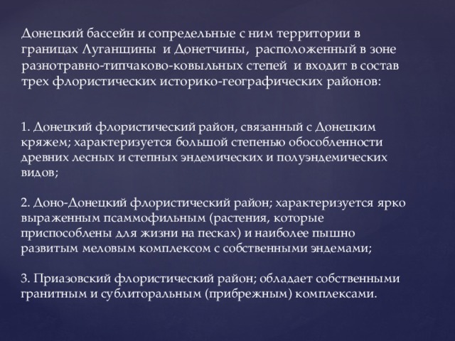 Донецкий бассейн и сопредельные с ним территории в границах Луганщины и Донетчины, расположенный в зоне разнотравно-типчаково-ковыльных степей и входит в состав трех флористических историко-географических районов:  1. Донецкий флористический район, связанный с Донецким кряжем; характеризуется большой степенью обособленности древних лесных и степных эндемических и полуэндемических видов;   2. Доно-Донецкий флористический район; характеризуется ярко выраженным псаммофильным (растения, которые приспособлены для жизни на песках) и наиболее пышно развитым меловым комплексом с собственными эндемами;   3. Приазовский флористический район; обладает собственными гранитным и сублиторальным (прибрежным) комплексами.