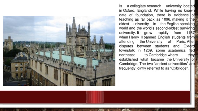 Is a collegiate research university located in Oxford, England. While having no known date of foundation, there is evidence of teaching as far back as 1096, making it the oldest university in the English-speaking world and the world's second-oldest surviving university. It grew rapidly from 1167 when Henry II banned English students from attending the University of Paris. After disputes between students and Oxford townsfolk in 1209, some academics fled northeast to Cambridge where they established what became the University of Cambridge. The two 
