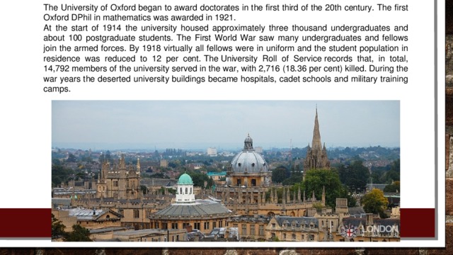 The University of Oxford began to award doctorates in the first third of the 20th century. The first Oxford DPhil in mathematics was awarded in 1921. At the start of 1914 the university housed approximately three thousand undergraduates and about 100 postgraduate students. The First World War saw many undergraduates and fellows join the armed forces. By 1918 virtually all fellows were in uniform and the student population in residence was reduced to 12 per cent. The University Roll of Service records that, in total, 14,792 members of the university served in the war, with 2,716 (18.36 per cent) killed. During the war years the deserted university buildings became hospitals, cadet schools and military training camps.