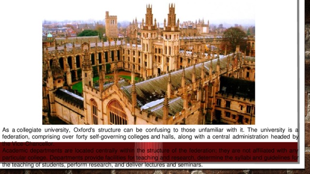 As a collegiate university, Oxford's structure can be confusing to those unfamiliar with it. The university is a federation, comprising over forty self-governing colleges and halls, along with a central administration headed by the Vice-Chancellor. Academic departments are located centrally within the structure of the federation; they are not affiliated with any particular college. Departments provide facilities for teaching and research, determine the syllabi and guidelines for the teaching of students, perform research, and deliver lectures and seminars.
