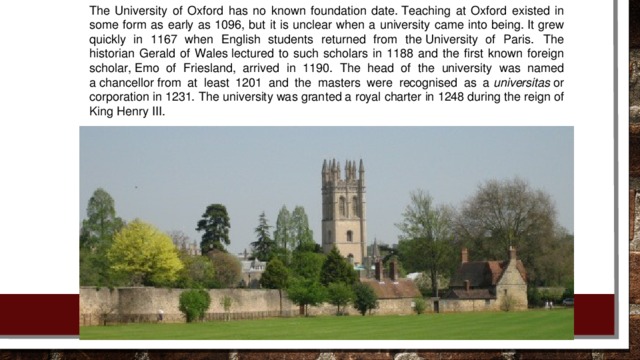 The University of Oxford has no known foundation date. Teaching at Oxford existed in some form as early as 1096, but it is unclear when a university came into being. It grew quickly in 1167 when English students returned from the University of Paris.   The historian Gerald of Wales lectured to such scholars in 1188 and the first known foreign scholar, Emo of Friesland, arrived in 1190. The head of the university was named a chancellor from at least 1201 and the masters were recognised as a  universitas  or corporation in 1231. The university was granted a royal charter in 1248 during the reign of King Henry III.