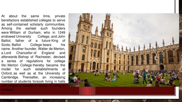 At about the same time, private benefactors established colleges to serve as self-contained scholarly communities. Among the earliest such founders were William of Durham, who in 1249 endowed University College, and John Balliol, father of a future King of Scots; Balliol College bears his name. Another founder, Walter de Merton, a Lord Chancellor of England and afterwards Bishop of Rochester, devised a series of regulations for college life; Merton College thereby became the model for such establishments at Oxford, as well as at the University of Cambridge. Thereafter, an increasing number of students forsook living in halls and religious houses in favour of living in colleges.