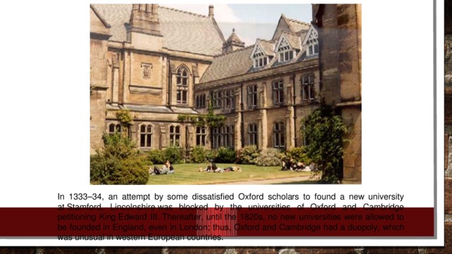 In 1333–34, an attempt by some dissatisfied Oxford scholars to found a new university at Stamford, Lincolnshire was blocked by the universities of Oxford and Cambridge petitioning King Edward III. Thereafter, until the 1820s, no new universities were allowed to be founded in England, even in London; thus, Oxford and Cambridge had a duopoly, which was unusual in western European countries.