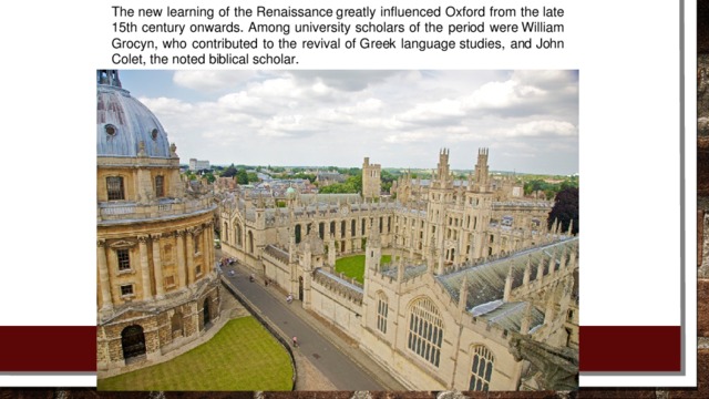 The new learning of the Renaissance greatly influenced Oxford from the late 15th century onwards. Among university scholars of the period were William Grocyn, who contributed to the revival of Greek language studies, and John Colet, the noted biblical scholar.