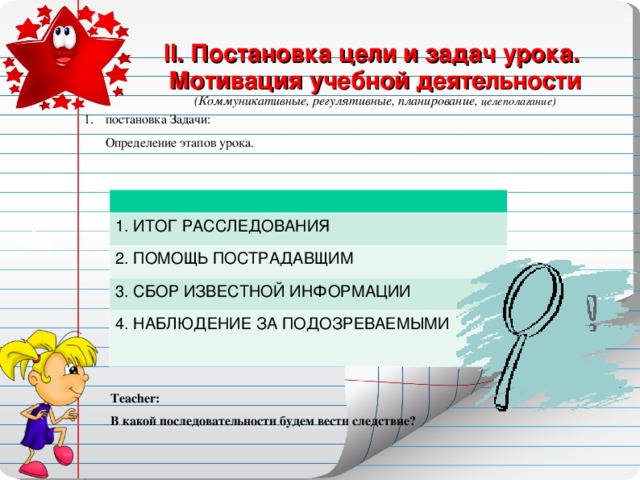 II . Постановка цели и задач урока. Мотивация учебной деятельности (Коммуникативные, регулятивные, планирование, целеполагание)  постановка Задачи:  Определение этапов урока. 1. ИТОГ РАССЛЕДОВАНИЯ 2. ПОМОЩЬ ПОСТРАДАВЩИМ 3. СБОР ИЗВЕСТНОЙ ИНФОРМАЦИИ 4. НАБЛЮДЕНИЕ ЗА ПОДОЗРЕВАЕМЫМИ Teacher : В какой последовательности будем вести следствие?