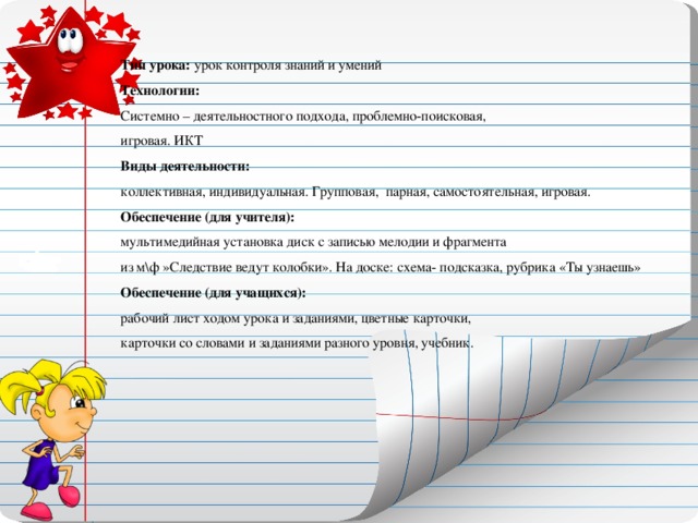 Тип урока: урок контроля знаний и умений Технологии:  Системно – деятельностного подхода, проблемно-поисковая,  игровая. ИКТ  Виды деятельности:  коллективная, индивидуальная. Групповая, парная, самостоятельная, игровая.  Обеспечение (для учителя):  мультимедийная установка диск с записью мелодии и фрагмента  из м\ф »Следствие ведут колобки». На доске: схема- подсказка, рубрика «Ты узнаешь»  Обеспечение (для учащихся):  рабочий лист ходом урока и заданиями, цветные карточки,  карточки со словами и заданиями разного уровня, учебник.