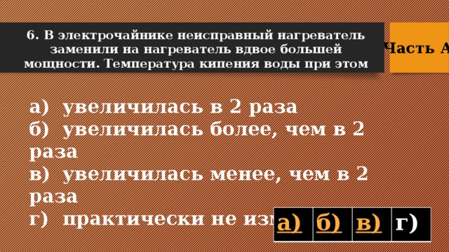 6. В электрочайнике неисправный нагреватель заменили на нагреватель вдвое большей мощности. Температура кипения воды при этом Часть А  а)  увеличилась в 2 раза б)  увеличилась более, чем в 2 раза в)  увеличилась менее, чем в 2 раза г)  практически не изменилась  г)