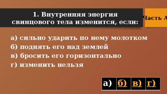 1. Внутренняя энергия свинцового тела изменится, если: Часть А  а) сильно ударить по нему молотком б) поднять его над землей в) бросить его горизонтально г) изменить нельзя а)