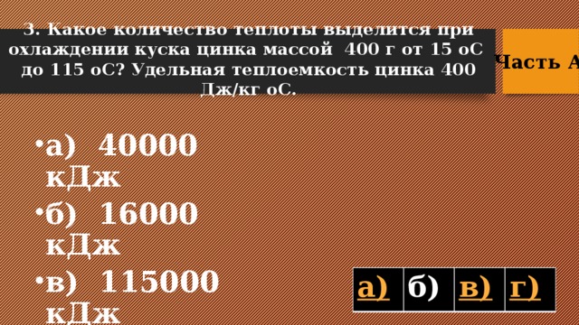 3. Какое количество теплоты выделится при охлаждении куска цинка массой 400 г от 15 оС до 115 оС? Удельная теплоемкость цинка 400 Дж/кг оС. Часть А  а) 40000 кДж б) 16000 кДж в) 115000 кДж г) 15000 кДж б)