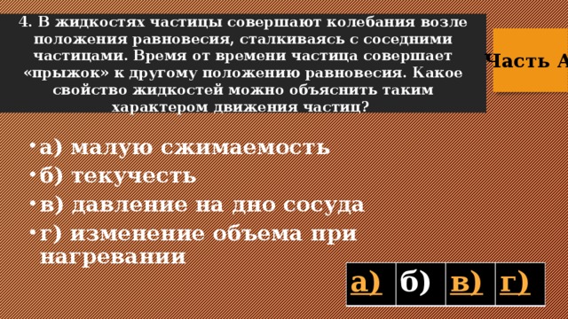 4. В жидкостях частицы совершают колебания возле положения равновесия, сталкиваясь с соседними частицами. Время от времени частица совершает «прыжок» к другому положению равновесия. Какое свойство жидкостей можно объяснить таким характером движения частиц? Часть А  а) малую сжимаемость б) текучесть в) давление на дно сосуда г) изменение объема при нагревании б)