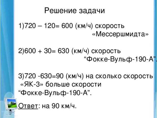 Решение задачи 720 – 120= 600 (км/ч) скорость  «Мессершмидта» 2)600 + 30= 630 (км/ч) скорость “ Фокке-Вульф-190-А”. 3)720 -630=90 (км/ч) на сколько скорость  «ЯК-3» больше скорости “ Фокке-Вульф-190-А”.  Ответ : на 90 км/ч.