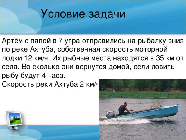 Условие задачи Артём с папой в 7 утра отправились на рыбалку вниз по реке Ахтуба, собственная скорость моторной лодки 12 км/ч. Их рыбные места находятся в 35 км от села. Во сколько они вернутся домой, если ловить рыбу будут 4 часа. Скорость реки Ахтуба 2 км/ч.