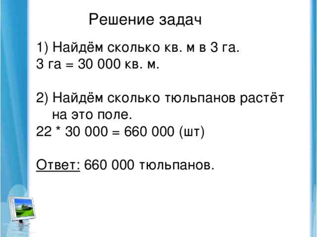 Решение задач 1) Найдём сколько кв. м в 3 га. 3 га = 30 000 кв. м. 2) Найдём сколько тюльпанов растёт  на это поле. 22 * 30 000 = 660 000 (шт) Ответ: 660 000 тюльпанов.