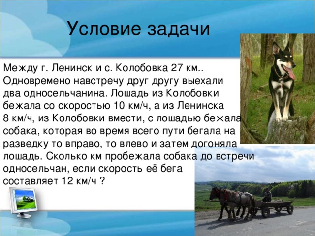 Условие задачи Между г. Ленинск и с. Колобовка 27 км.. Одновремено навстречу друг другу выехали два односельчанина. Лошадь из Колобовки бежала со скоростью 10 км/ч, а из Ленинска 8 км/ч, из Колобовки вмести, с лошадью бежала собака, которая во время всего пути бегала на разведку то вправо, то влево и затем догоняла лошадь. Сколько км пробежала собака до встречи односельчан, если скорость её бега составляет 12 км/ч ?