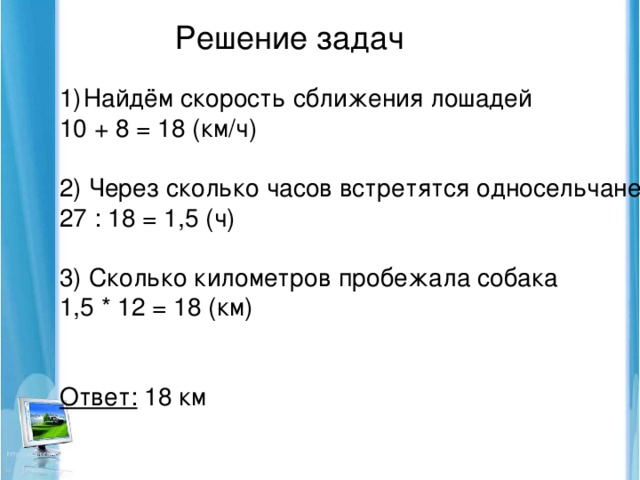 Решение задач Найдём скорость сближения лошадей 10 + 8 = 18 (км/ч) 2) Через сколько часов встретятся односельчане 27 : 18 = 1,5 (ч) 3) Сколько километров пробежала собака 1,5 * 12 = 18 (км) Ответ: 18 км