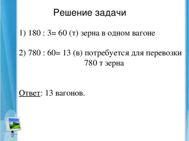 Решение задачи  180 : 3= 60 (т) зерна в одном вагоне 2) 780 : 60= 13 (в) потребуется для перевозки  780 т зерна Ответ : 13 вагонов.